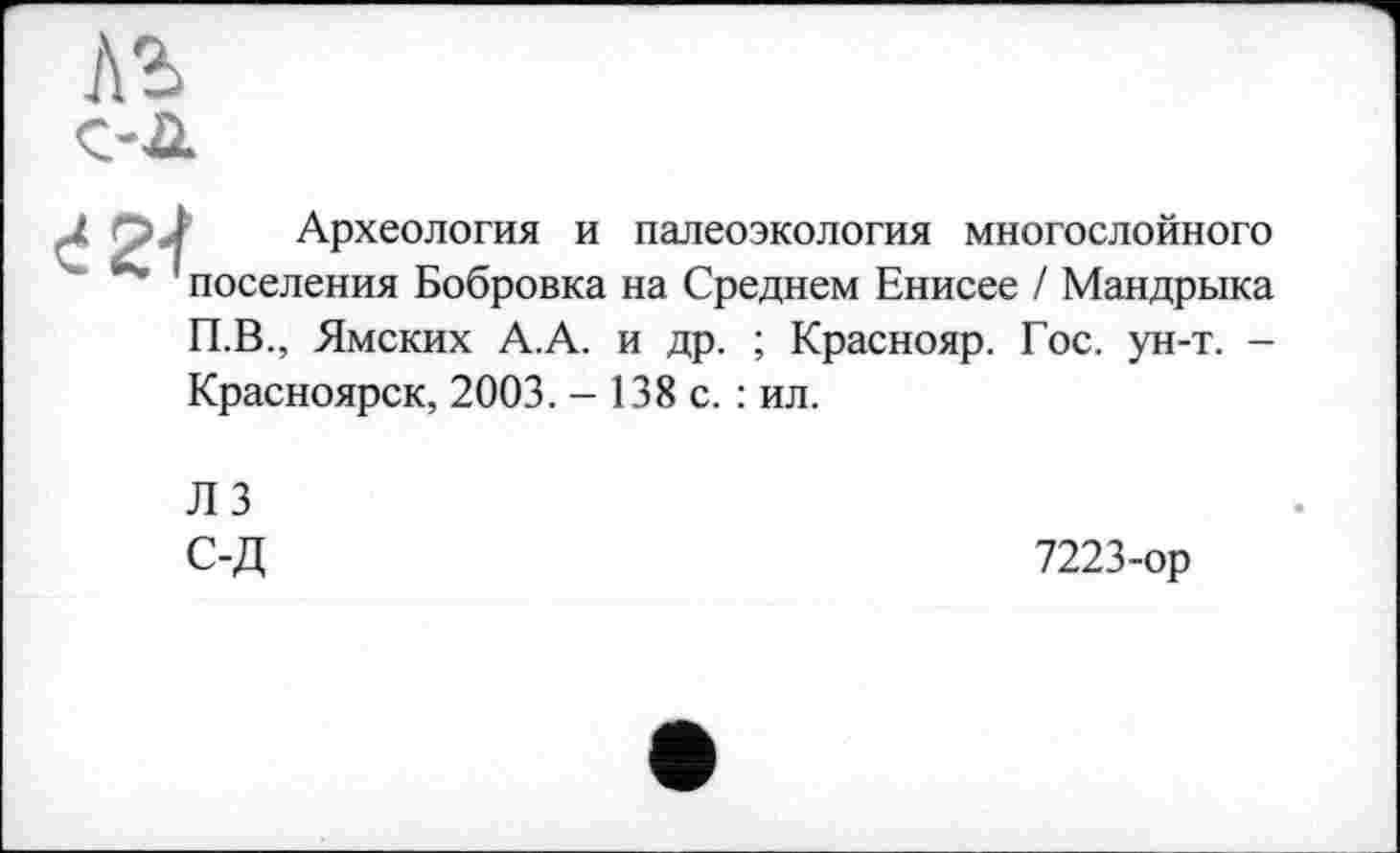 ﻿лъ C’A
đ гс. Археология и палеоэкология многослойного
”• поселения Бобровка на Среднем Енисее / Мандрыка П.В., Ямских А.А. и др. ; Краснояр. Гос. ун-т. -
Красноярск, 2003. - 138 с. : ил.
ЛЗ С-Д
7223-ор